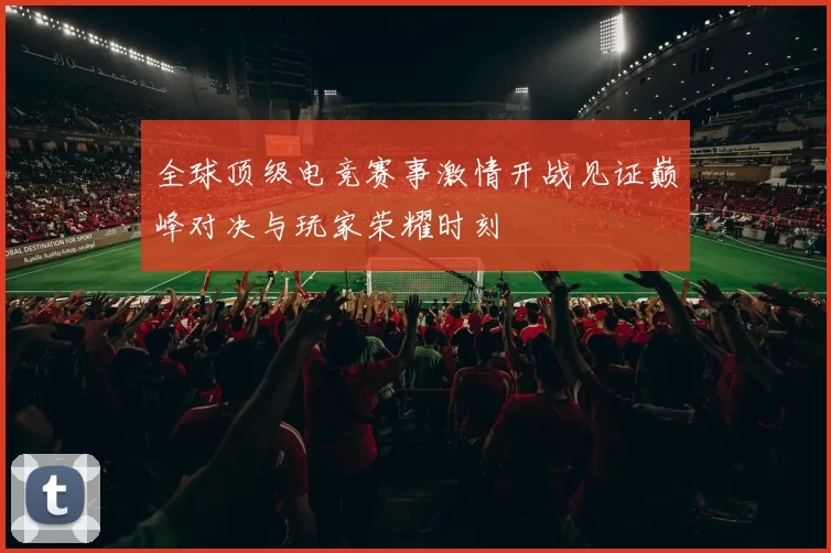 全球顶级电竞赛事激情开战见证巅峰对决与玩家荣耀时刻