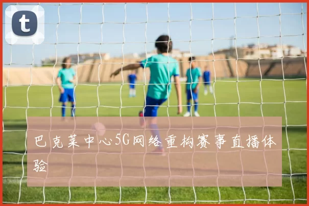 巴克莱中心5G网络重构赛事直播体验