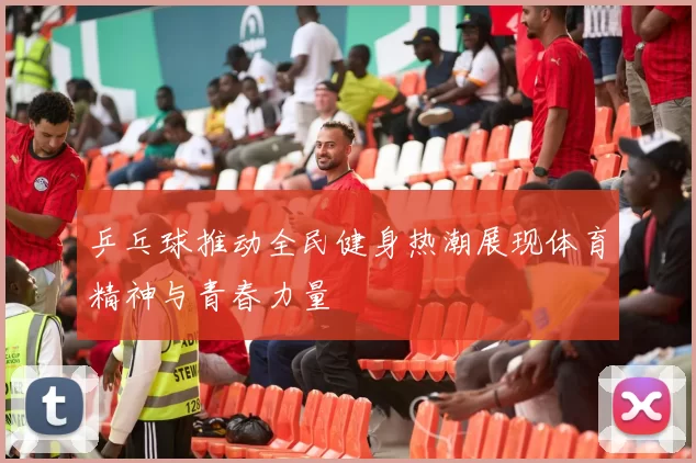 乒乓球推动全民健身热潮展现体育精神与青春力量