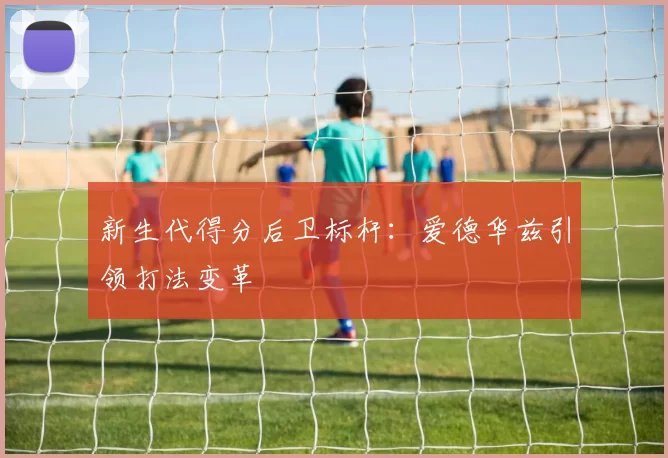 新生代得分后卫标杆：爱德华兹引领打法变革
