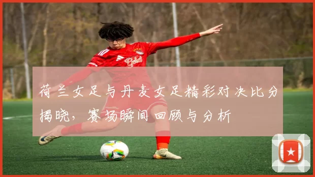 荷兰女足与丹麦女足精彩对决比分揭晓，赛场瞬间回顾与分析