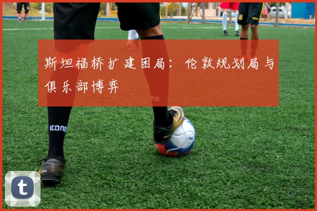 斯坦福桥扩建困局：伦敦规划局与俱乐部博弈