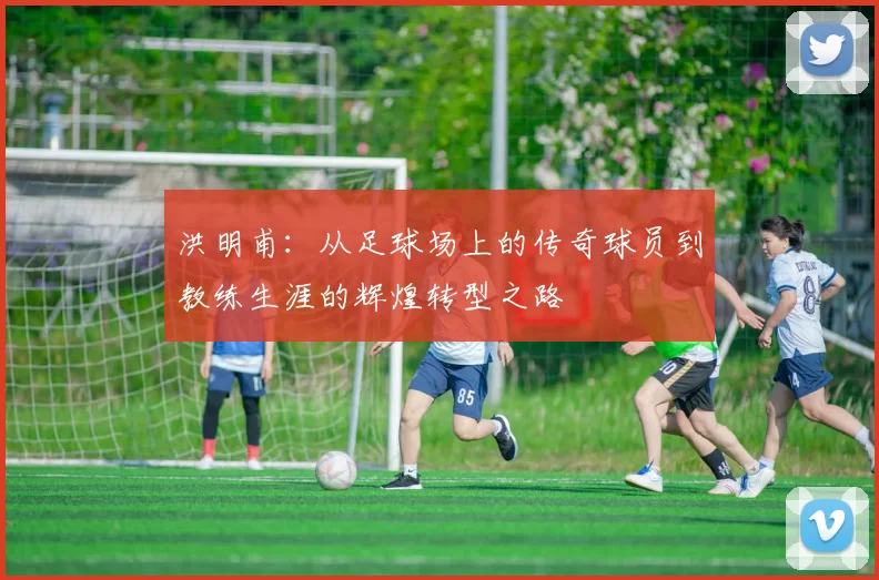 洪明甫：从足球场上的传奇球员到教练生涯的辉煌转型之路