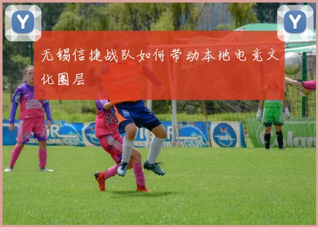 无锡信捷战队如何带动本地电竞文化圈层