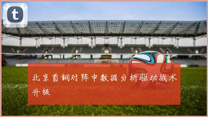 北京首钢对阵中数据分析驱动战术升级