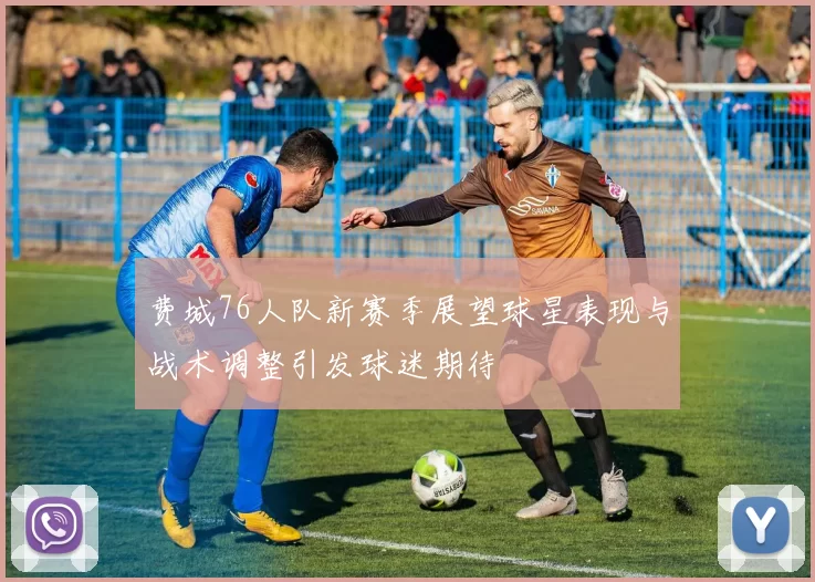 费城76人队新赛季展望球星表现与战术调整引发球迷期待