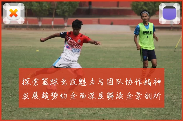 探索篮球竞技魅力与团队协作精神发展趋势的全面深度解读全景剖析