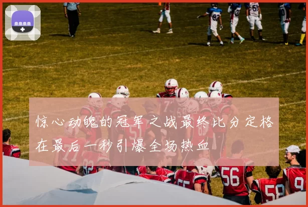 惊心动魄的冠军之战最终比分定格在最后一秒引爆全场热血