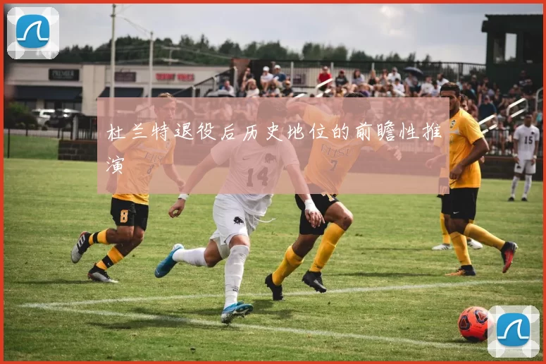 杜兰特退役后历史地位的前瞻性推演