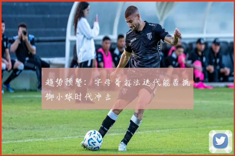 趋势预警：字母哥打法迭代能否抵御小球时代冲击