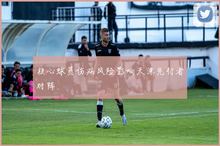 核心球员伤病风险影响天津先行者对阵