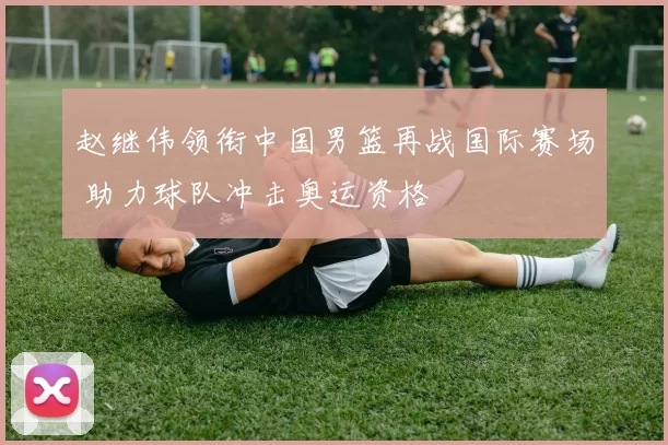 赵继伟领衔中国男篮再战国际赛场 助力球队冲击奥运资格