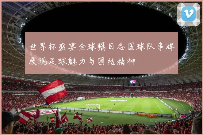 世界杯盛宴全球瞩目各国球队争辉展现足球魅力与团结精神