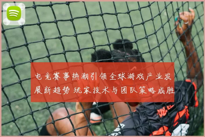 电竞赛事热潮引领全球游戏产业发展新趋势 玩家技术与团队策略成胜负关键
