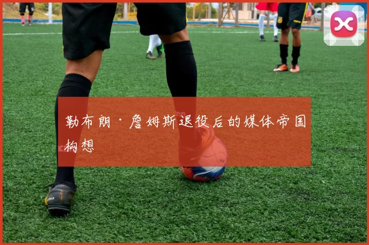 勒布朗·詹姆斯退役后的媒体帝国构想