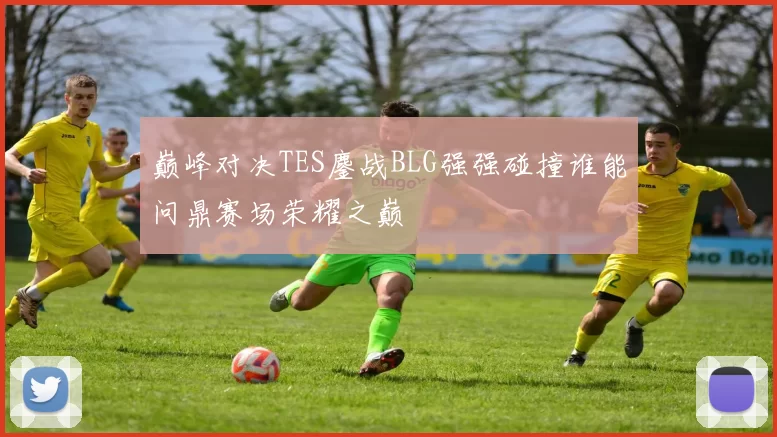 巅峰对决TES鏖战BLG强强碰撞谁能问鼎赛场荣耀之巅