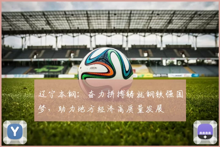 辽宁本钢：奋力拼搏铸就钢铁强国梦，助力地方经济高质量发展