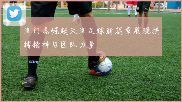 津门虎崛起天津足球新篇章展现拼搏精神与团队力量