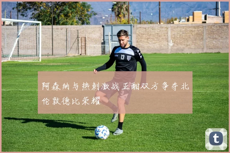 阿森纳与热刺激战正酣双方争夺北伦敦德比荣耀