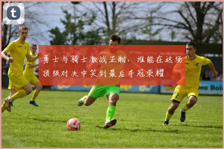 勇士与骑士激战正酣，谁能在这场顶级对决中笑到最后夺冠荣耀